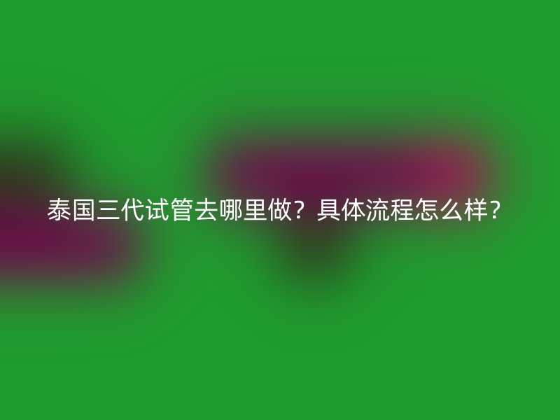 泰国三代试管去哪里做？具体流程怎么样？