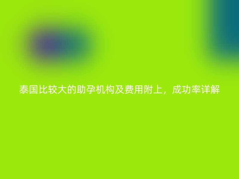 泰国比较大的助孕机构及费用附上，成功率详解