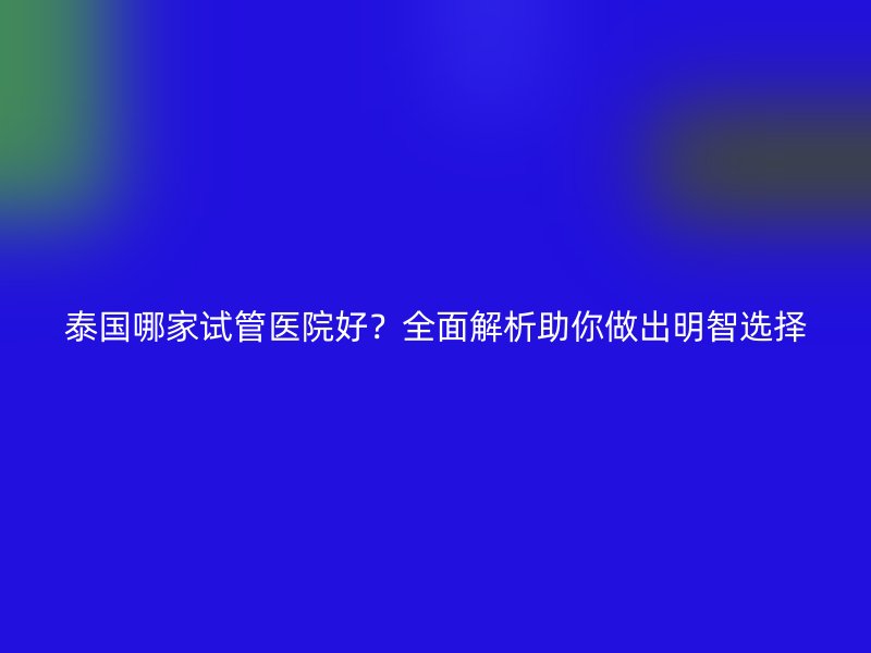 泰国哪家试管医院好？全面解析助你做出明智选择