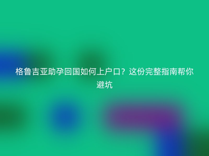 格鲁吉亚助孕回国如何上户口？这份完整指南帮你避坑