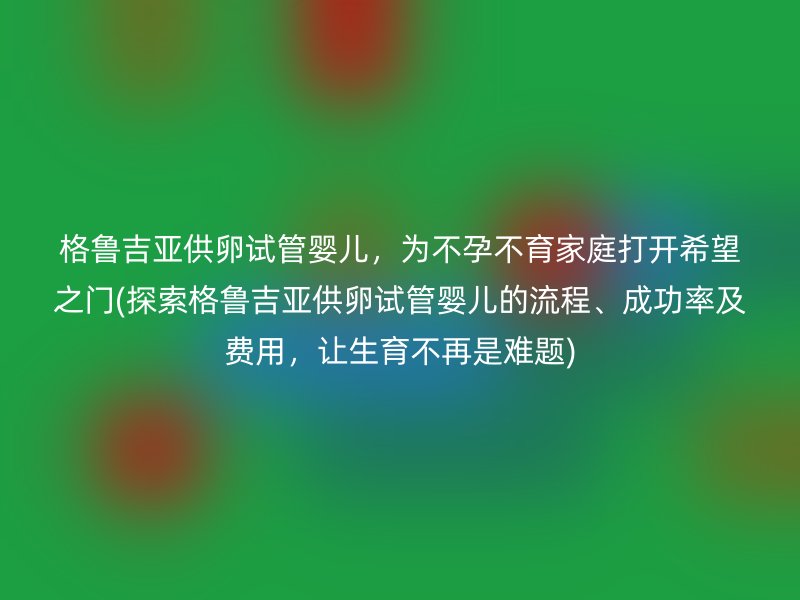 格鲁吉亚供卵试管婴儿，为不孕不育家庭打开希望之门(探索格鲁吉亚供卵试管婴儿的流程、成功率及费用，让生育不再是难题)