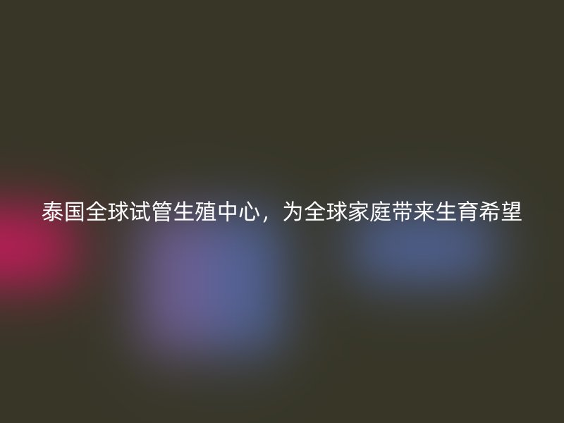 泰国全球试管生殖中心，为全球家庭带来生育希望