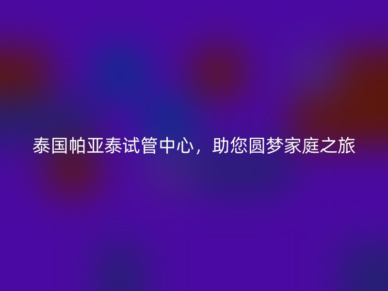 泰国帕亚泰试管中心，助您圆梦家庭之旅