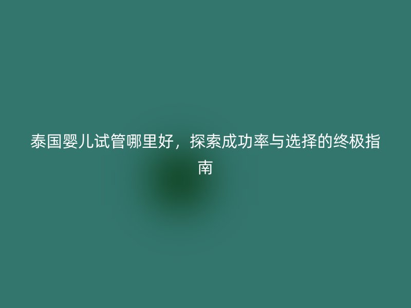 泰国婴儿试管哪里好,探索成功率与选择的终极指南