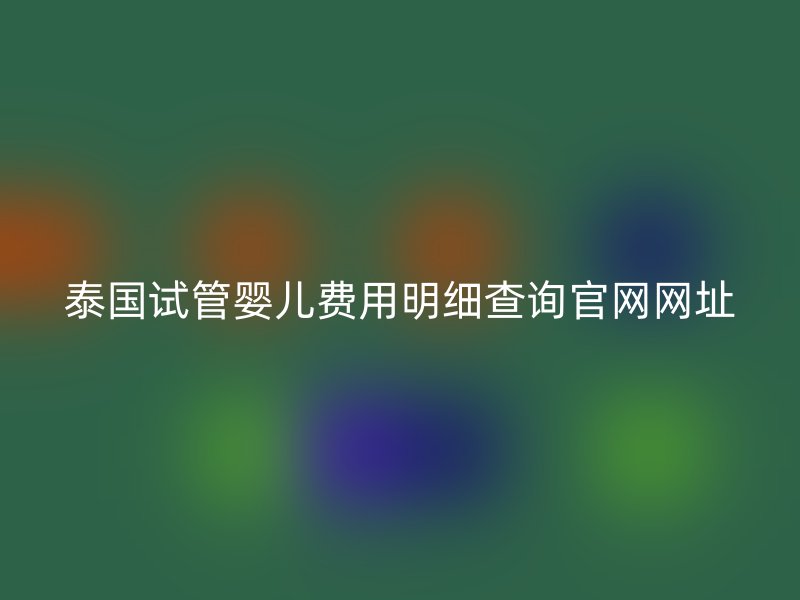 泰国试管婴儿费用明细查询官网网址