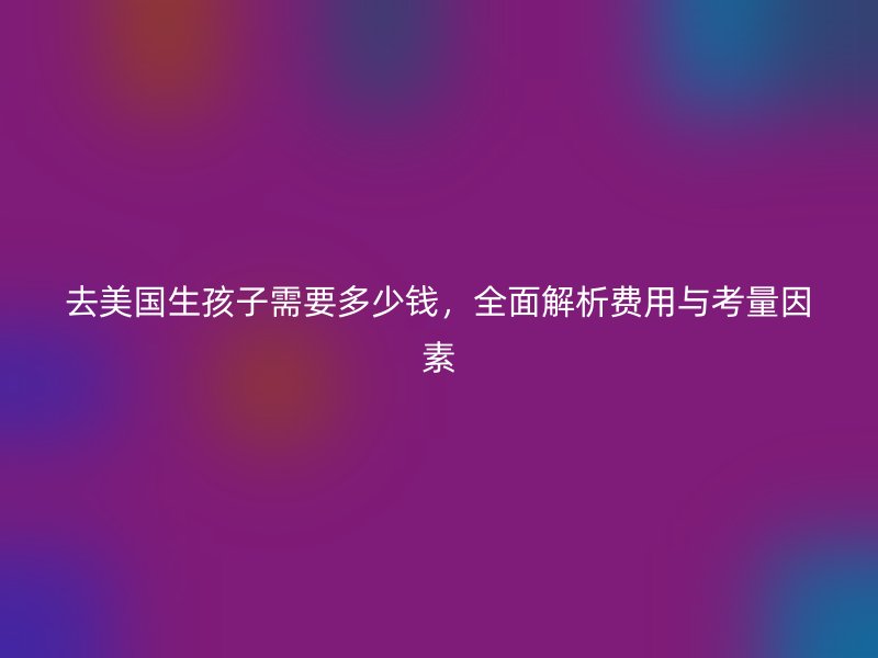 去美国生孩子需要多少钱,全面解析费用与考量因素