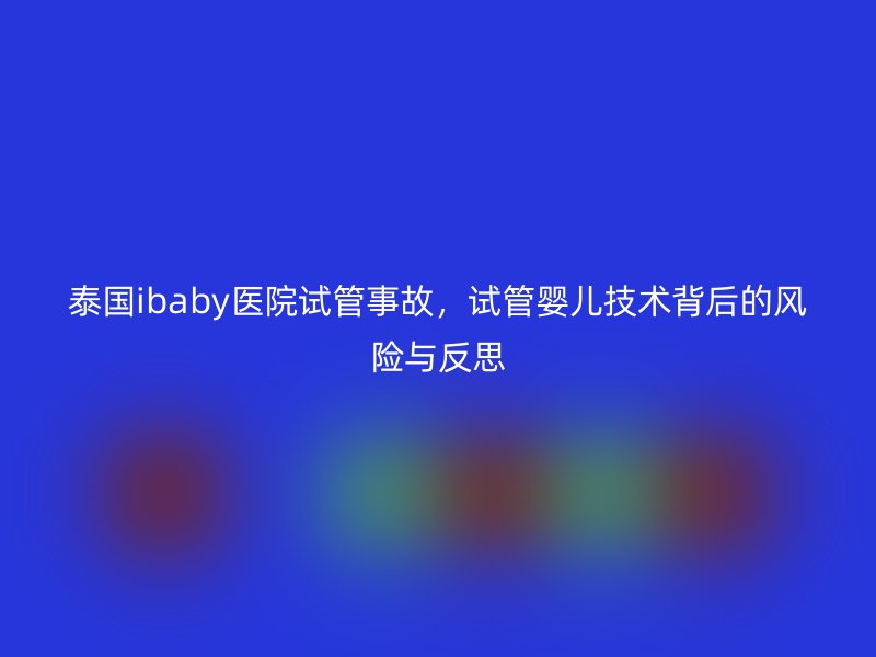 泰国ibaby医院试管事故，试管婴儿技术背后的风险与反思