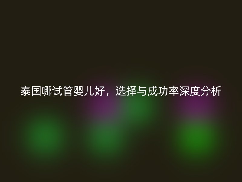 泰国哪试管婴儿好,选择与成功率深度分析
