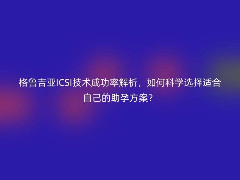 格鲁吉亚ICSI技术成功率解析,如何科学选择适合自己的助孕方案?