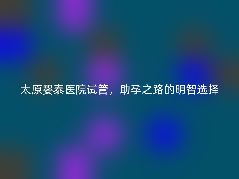 太原婴泰医院试管，助孕之路的明智选择