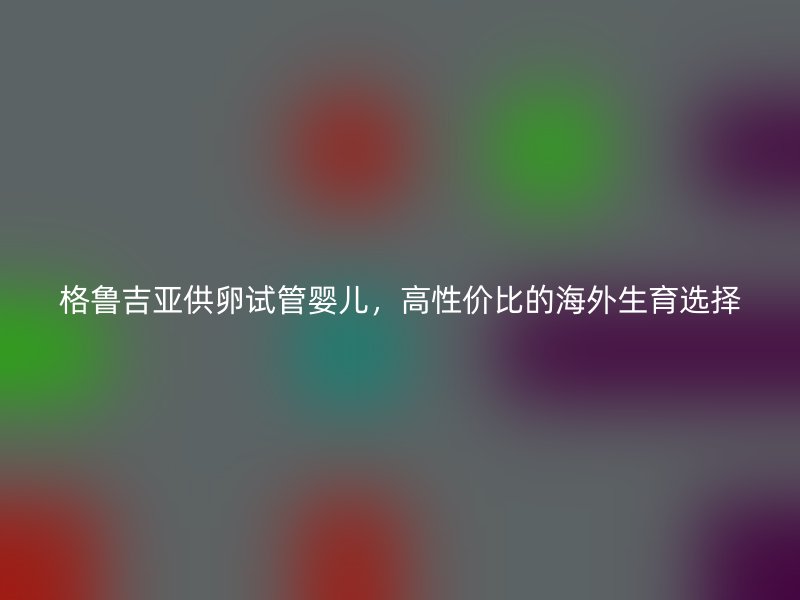 格鲁吉亚供卵试管婴儿,高性价比的海外生育选择
