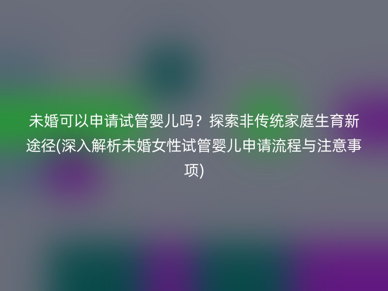 未婚可以申请试管婴儿吗？探索非传统家庭生育新途径(深入解析未婚女性试管婴儿申请流程与注意事项)