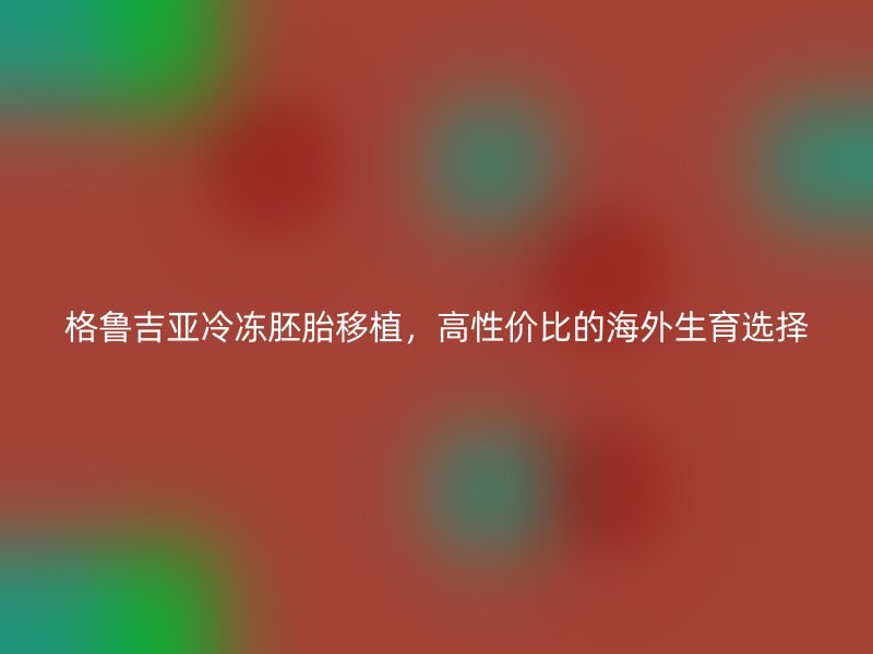 格鲁吉亚冷冻胚胎移植,高性价比的海外生育选择