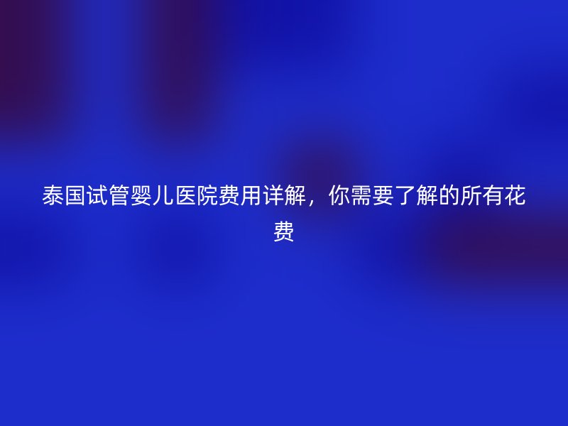 泰国试管婴儿医院费用详解，你需要了解的所有花费