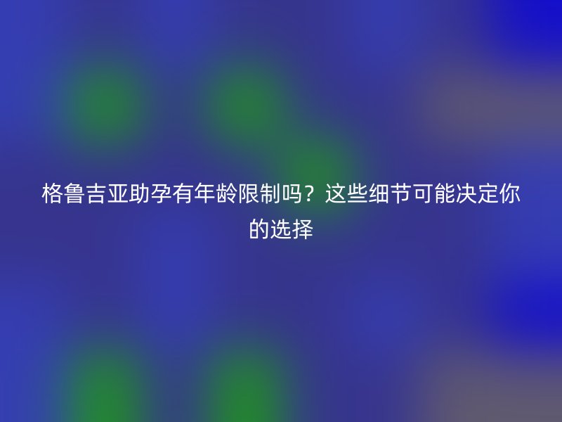 格鲁吉亚助孕有年龄限制吗?这些细节可能决定你的选择