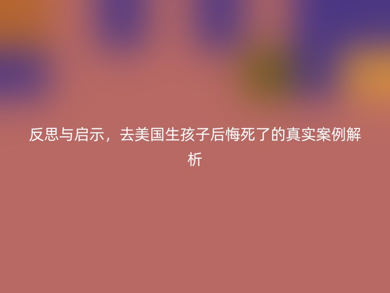 反思与启示，去美国生孩子后悔死了的真实案例解析