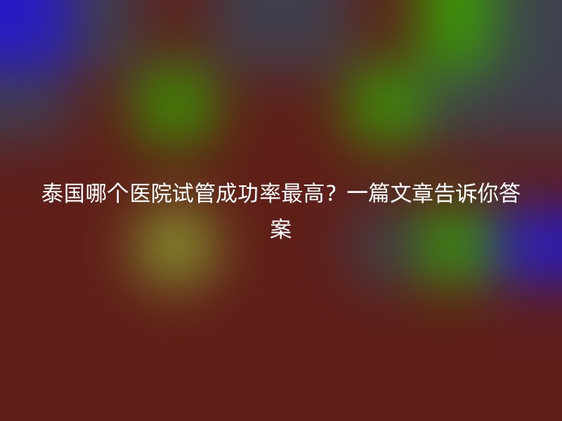 泰国哪个医院试管成功率最高？一篇文章告诉你答案