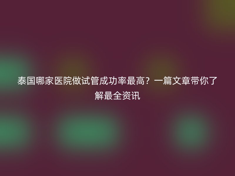 泰国哪家医院做试管成功率最高?一篇文章带你了解最全资讯