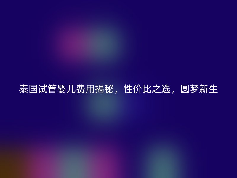泰国试管婴儿费用揭秘，性价比之选，圆梦新生