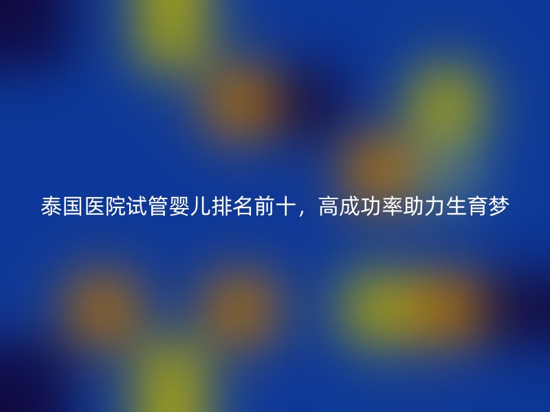 泰国医院试管婴儿排名前十，高成功率助力生育梦