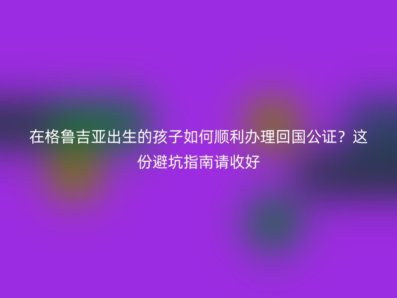 在格鲁吉亚出生的孩子如何顺利办理回国公证？这份避坑指南请收好