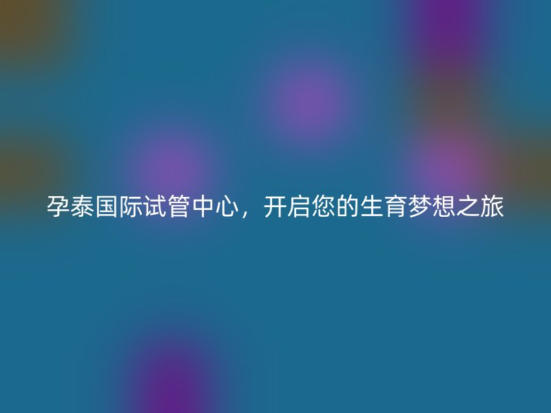 孕泰国际试管中心，开启您的生育梦想之旅