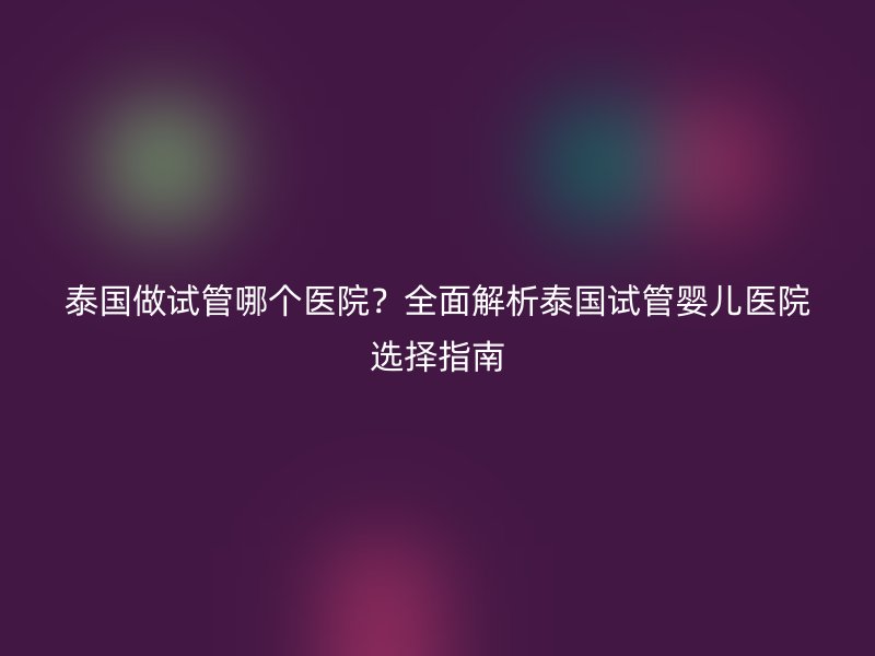 泰国做试管哪个医院？全面解析泰国试管婴儿医院选择指南