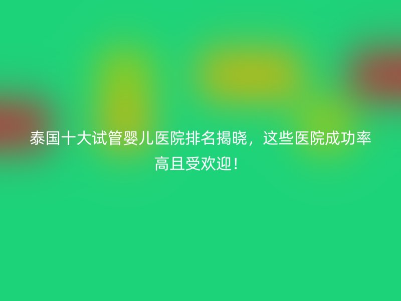 泰国十大试管婴儿医院排名揭晓，这些医院成功率高且受欢迎！