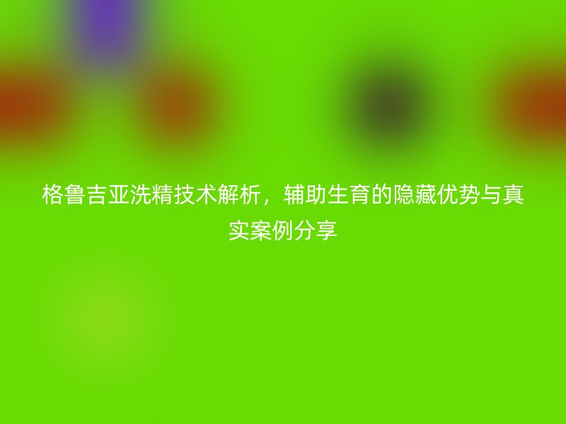 格鲁吉亚洗精技术解析，辅助生育的隐藏优势与真实案例分享
