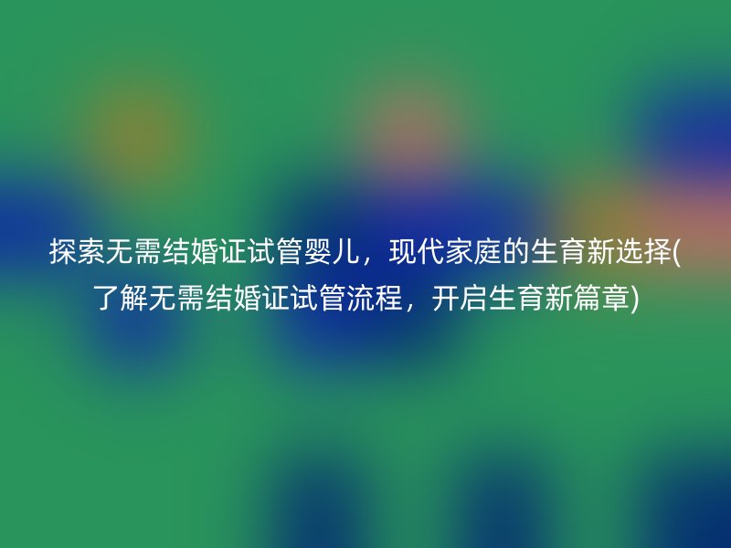 探索无需结婚证试管婴儿,现代家庭的生育新选择(了解无需结婚证试管流程,开启生育新篇章)