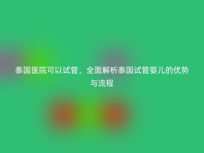 泰国医院可以试管，全面解析泰国试管婴儿的优势与流程