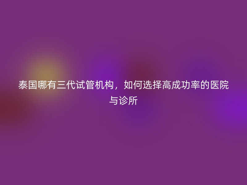 泰国哪有三代试管机构，如何选择高成功率的医院与诊所