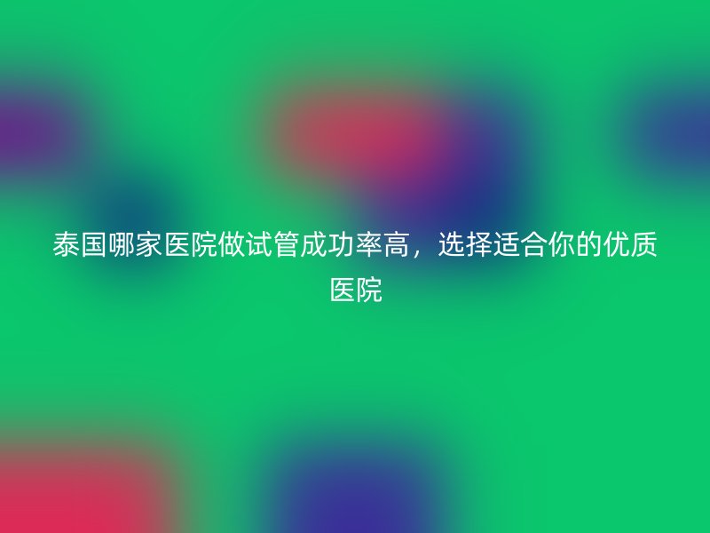 泰国哪家医院做试管成功率高，选择适合你的优质医院