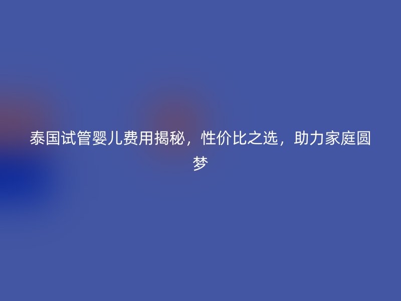 泰国试管婴儿费用揭秘，性价比之选，助力家庭圆梦