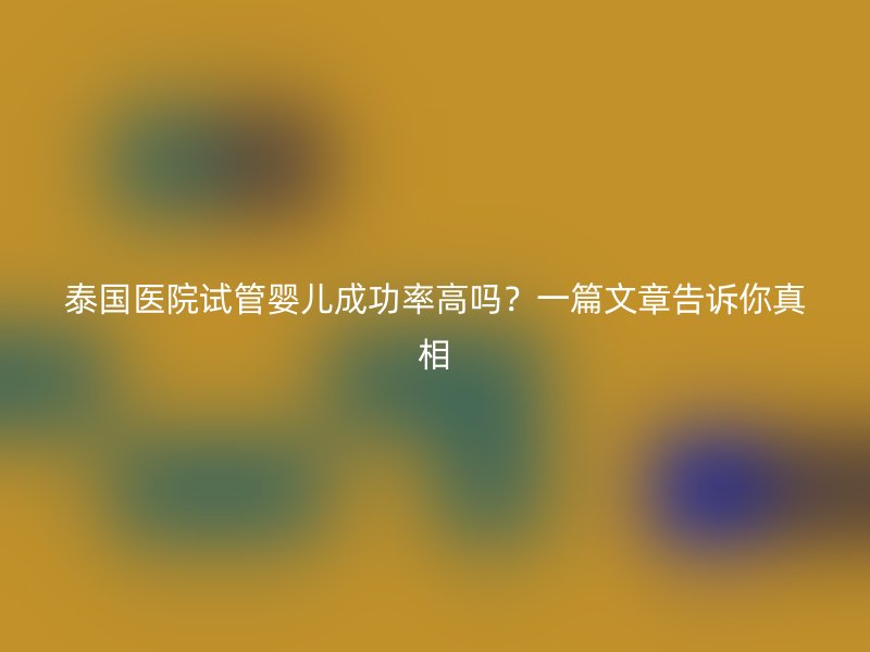 泰国医院试管婴儿成功率高吗？一篇文章告诉你真相