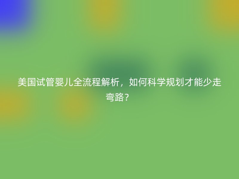 美国试管婴儿全流程解析，如何科学规划才能少走弯路？