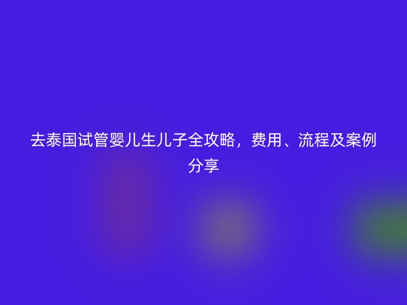 去泰国试管婴儿生儿子全攻略，费用、流程及案例分享