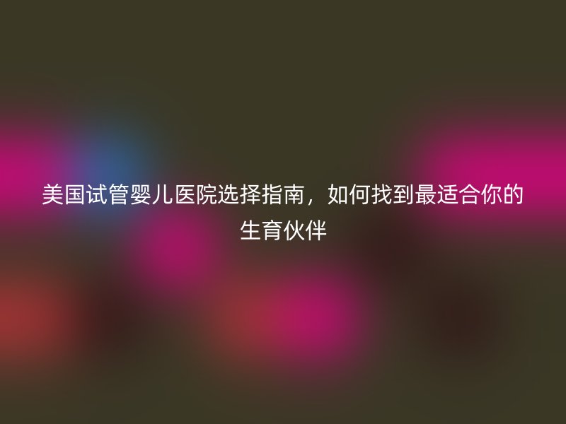 美国<a href='/' target='_blank'><u>试管婴儿医院</u></a>选择指南，如何找到最适合你的生育伙伴