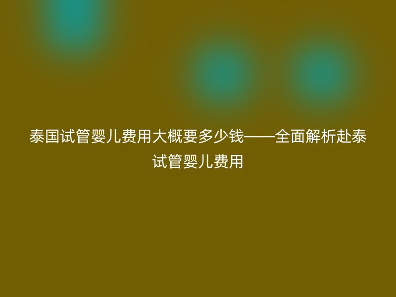 泰国试管婴儿费用大概要多少钱——全面解析赴泰试管婴儿费用