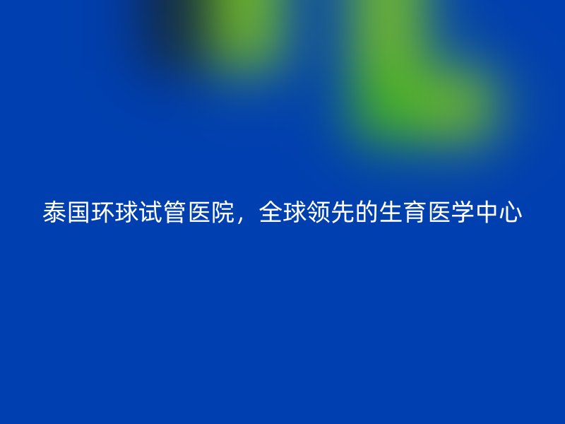 泰国环球试管医院,全球领先的生育医学中心