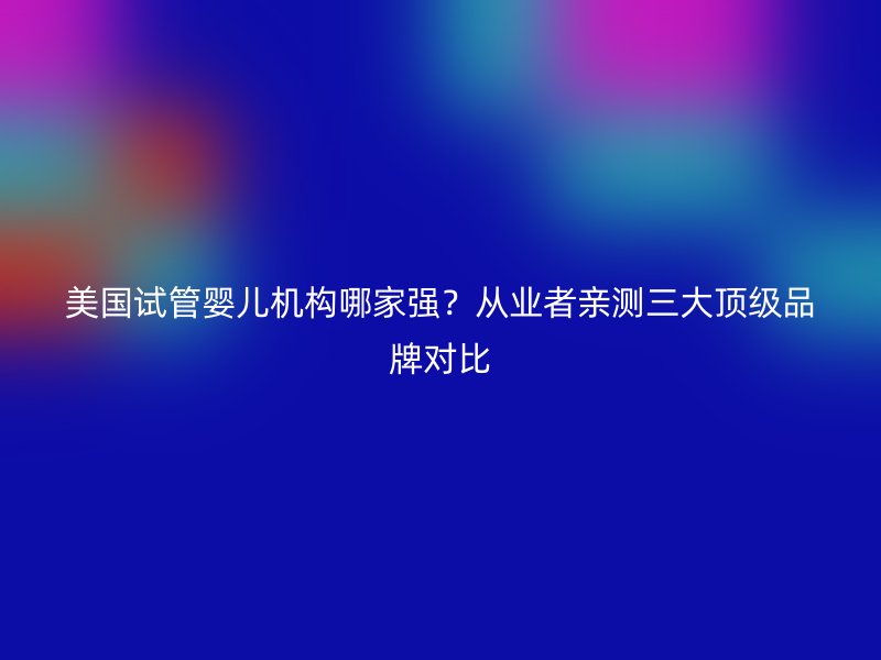 美国试管婴儿机构哪家强？从业者亲测三大顶级品牌对比