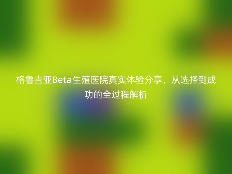 格鲁吉亚Beta生殖医院真实体验分享,从选择到成功的全过程解析