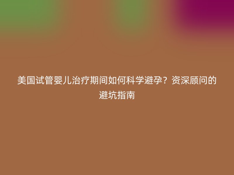 美国试管婴儿治疗期间如何科学避孕？资深顾问的避坑指南