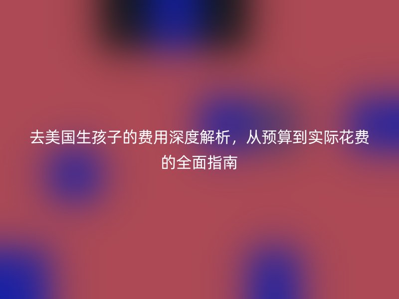 去美国生孩子的费用深度解析，从预算到实际花费的全面指南