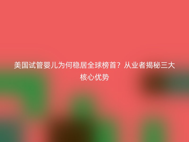 美国试管婴儿为何稳居全球榜首？从业者揭秘三大核心优势