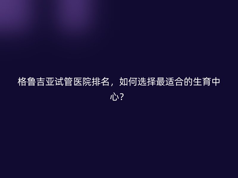 格鲁吉亚<a href='/' target='_blank'><u>试管医院</u></a>排名,如何选择最适合的生育中心?