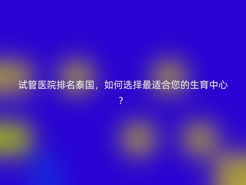 试管医院排名泰国,如何选择最适合您的生育中心?