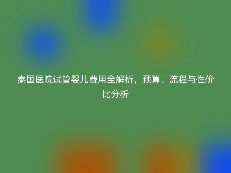 泰国医院试管婴儿费用全解析,预算、流程与性价比分析