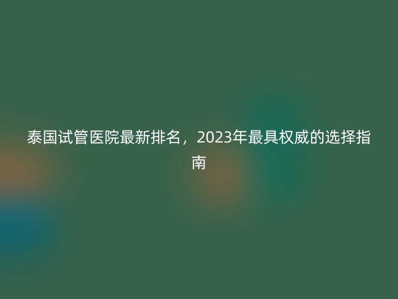 泰国试管医院最新排名,2023年最具权威的选择指南