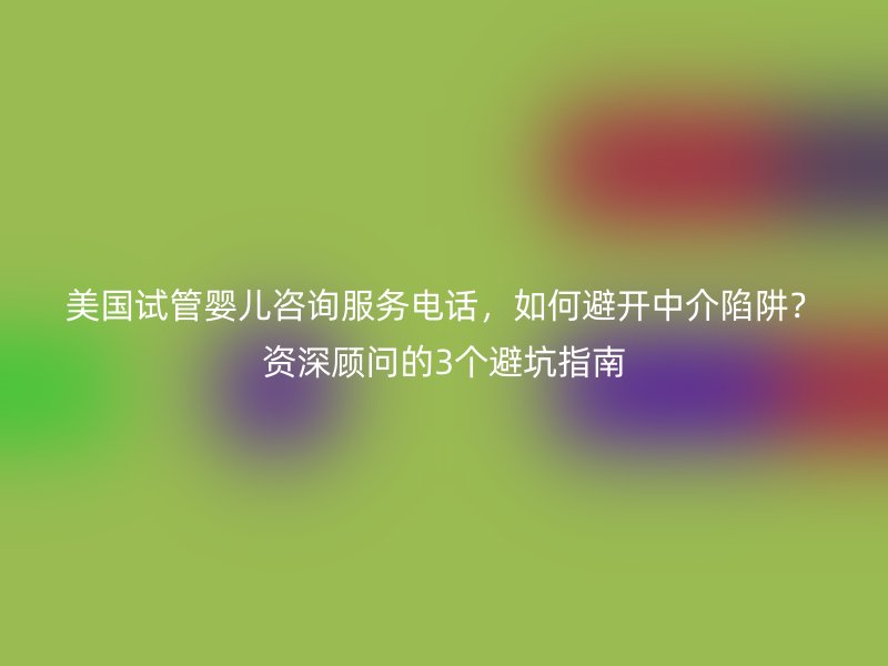 美国试管婴儿咨询服务电话，如何避开中介陷阱？资深顾问的3个避坑指南